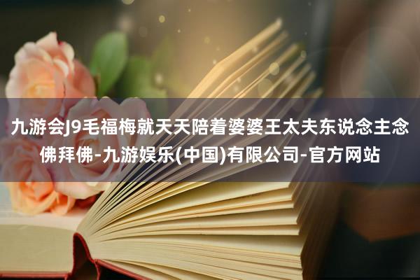 九游会J9毛福梅就天天陪着婆婆王太夫东说念主念佛拜佛-九游娱乐(中国)有限公司-官方网站