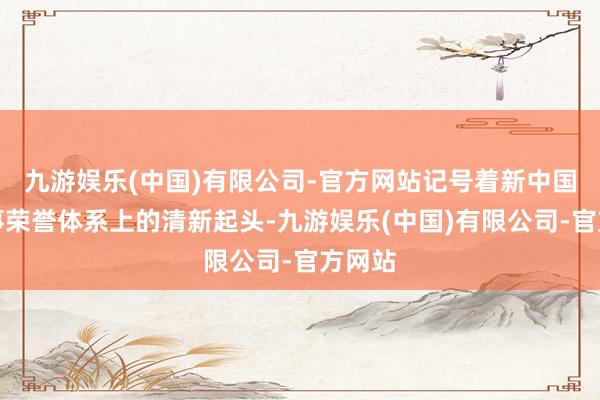 九游娱乐(中国)有限公司-官方网站记号着新中国在军事荣誉体系上的清新起头-九游娱乐(中国)有限公司-官方网站