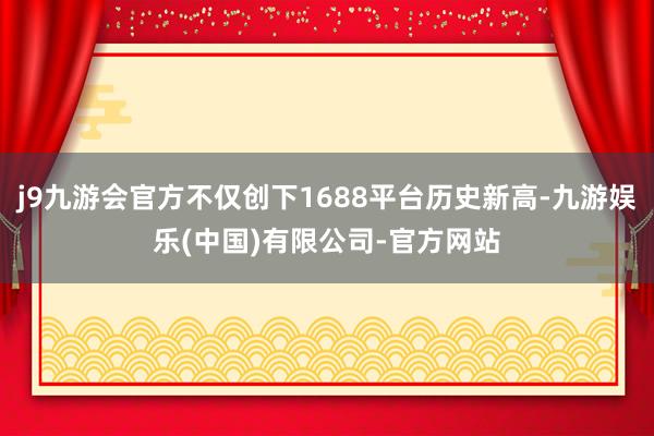j9九游会官方不仅创下1688平台历史新高-九游娱乐(中国)有限公司-官方网站