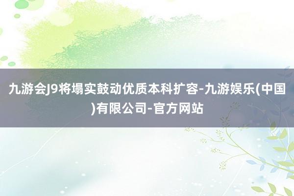 九游会J9将塌实鼓动优质本科扩容-九游娱乐(中国)有限公司-官方网站