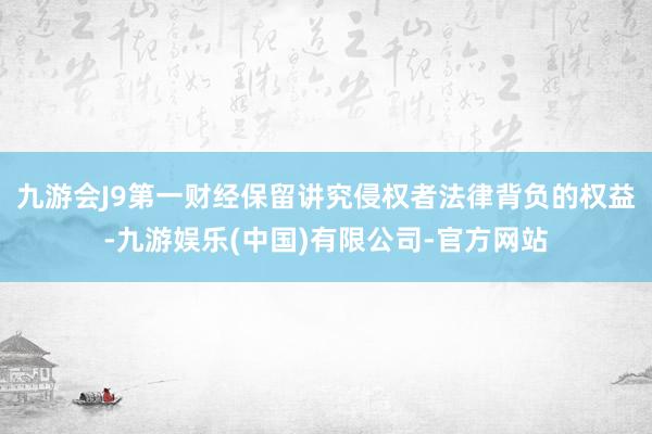 九游会J9第一财经保留讲究侵权者法律背负的权益-九游娱乐(中国)有限公司-官方网站
