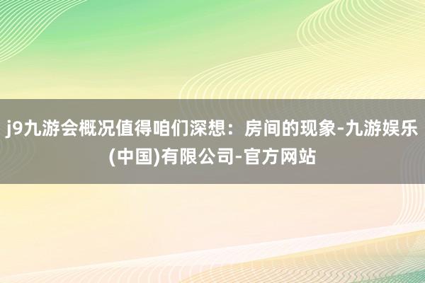 j9九游会概况值得咱们深想：房间的现象-九游娱乐(中国)有限公司-官方网站