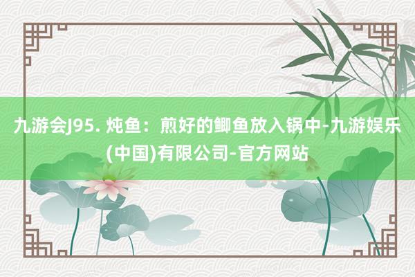 九游会J95. 炖鱼：煎好的鲫鱼放入锅中-九游娱乐(中国)有限公司-官方网站