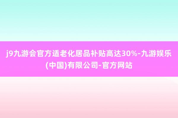 j9九游会官方适老化居品补贴高达30%-九游娱乐(中国)有限公司-官方网站