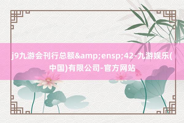 j9九游会刊行总额 42-九游娱乐(中国)有限公司-官方网站