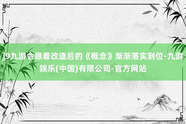 j9九游会跟着改造后的《概念》渐渐落实到位-九游娱乐(中国)有限公司-官方网站