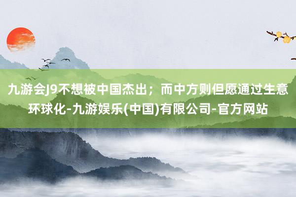 九游会J9不想被中国杰出；而中方则但愿通过生意环球化-九游娱乐(中国)有限公司-官方网站