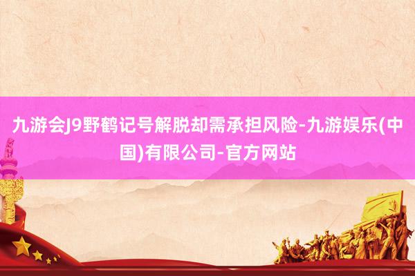 九游会J9野鹤记号解脱却需承担风险-九游娱乐(中国)有限公司-官方网站