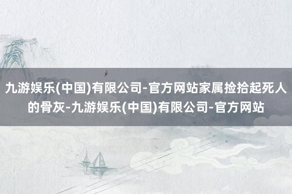 九游娱乐(中国)有限公司-官方网站家属捡拾起死人的骨灰-九游娱乐(中国)有限公司-官方网站