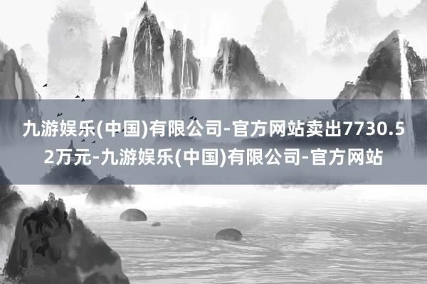 九游娱乐(中国)有限公司-官方网站卖出7730.52万元-九游娱乐(中国)有限公司-官方网站
