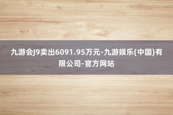 九游会J9卖出6091.95万元-九游娱乐(中国)有限公司-官方网站