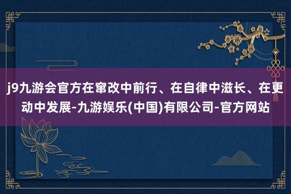 j9九游会官方在窜改中前行、在自律中滋长、在更动中发展-九游娱乐(中国)有限公司-官方网站