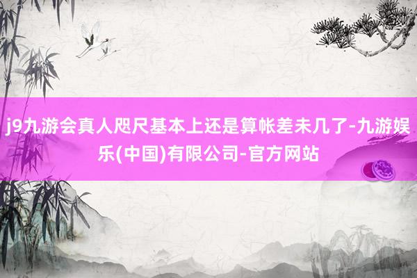 j9九游会真人咫尺基本上还是算帐差未几了-九游娱乐(中国)有限公司-官方网站