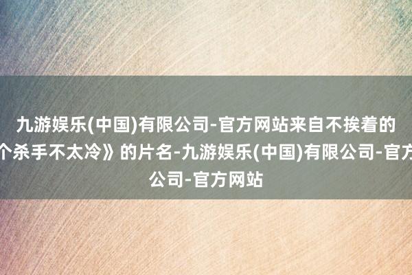 九游娱乐(中国)有限公司-官方网站来自不挨着的《这个杀手不太冷》的片名-九游娱乐(中国)有限公司-官方网站