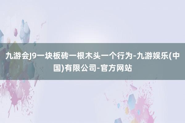 九游会J9一块板砖一根木头一个行为-九游娱乐(中国)有限公司-官方网站