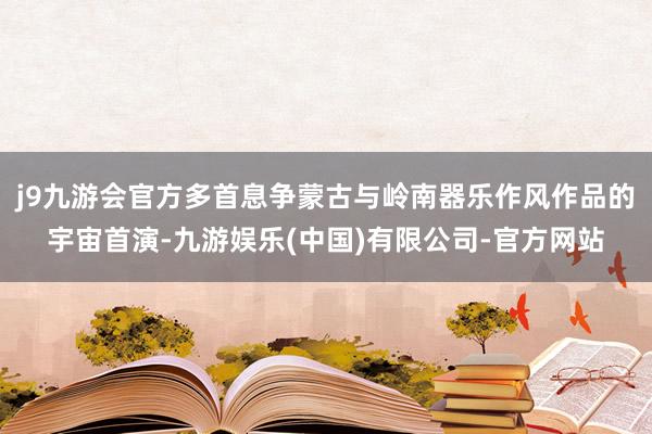 j9九游会官方多首息争蒙古与岭南器乐作风作品的宇宙首演-九游娱乐(中国)有限公司-官方网站