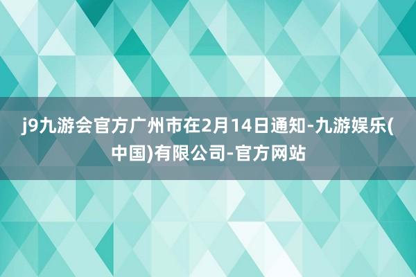 j9九游会官方　　广州市在2月14日通知-九游娱乐(中国)有限公司-官方网站