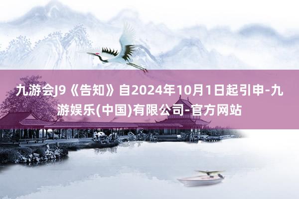 九游会J9《告知》自2024年10月1日起引申-九游娱乐(中国)有限公司-官方网站