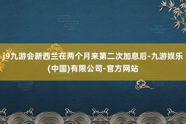 j9九游会新西兰在两个月来第二次加息后-九游娱乐(中国)有限公司-官方网站