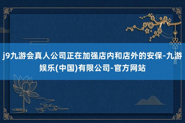 j9九游会真人公司正在加强店内和店外的安保-九游娱乐(中国)有限公司-官方网站