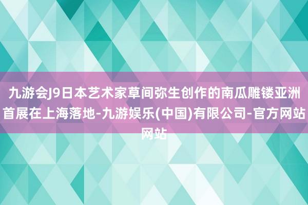 九游会J9日本艺术家草间弥生创作的南瓜雕镂亚洲首展在上海落地-九游娱乐(中国)有限公司-官方网站