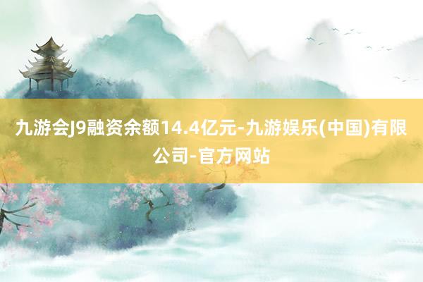 九游会J9融资余额14.4亿元-九游娱乐(中国)有限公司-官方网站