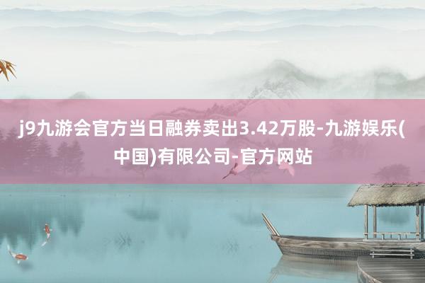 j9九游会官方当日融券卖出3.42万股-九游娱乐(中国)有限公司-官方网站