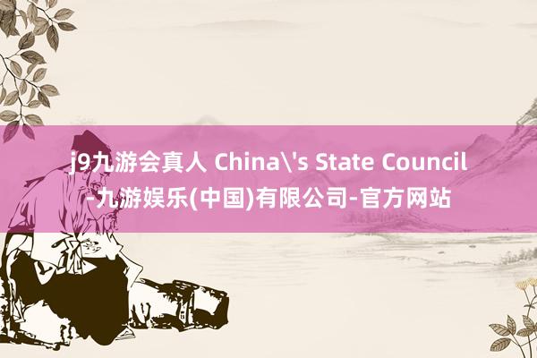 j9九游会真人 China's State Council-九游娱乐(中国)有限公司-官方网站