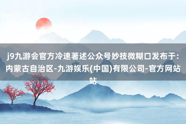 j9九游会官方冷速著述公众号妙技微糊口发布于：内蒙古自治区-九游娱乐(中国)有限公司-官方网站