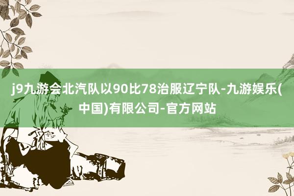 j9九游会北汽队以90比78治服辽宁队-九游娱乐(中国)有限公司-官方网站