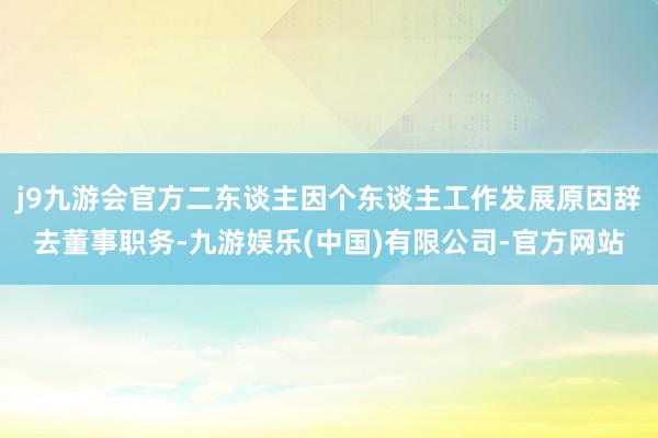j9九游会官方二东谈主因个东谈主工作发展原因辞去董事职务-九游娱乐(中国)有限公司-官方网站