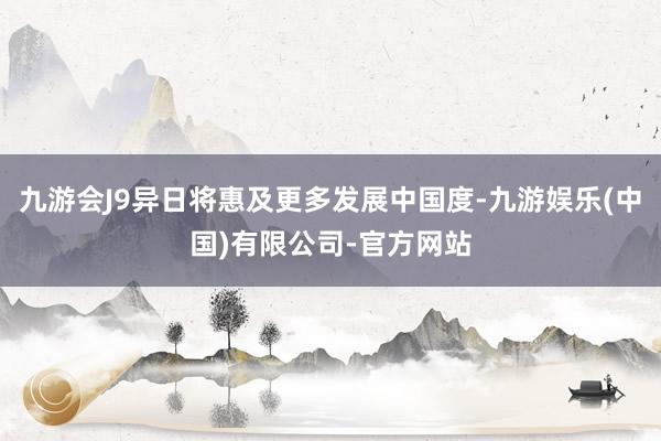 九游会J9异日将惠及更多发展中国度-九游娱乐(中国)有限公司-官方网站