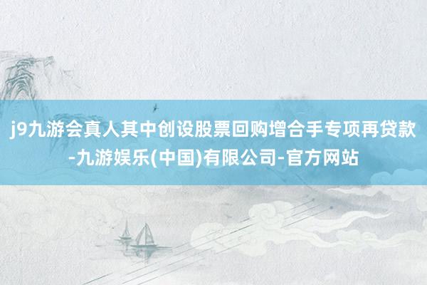 j9九游会真人其中创设股票回购增合手专项再贷款-九游娱乐(中国)有限公司-官方网站