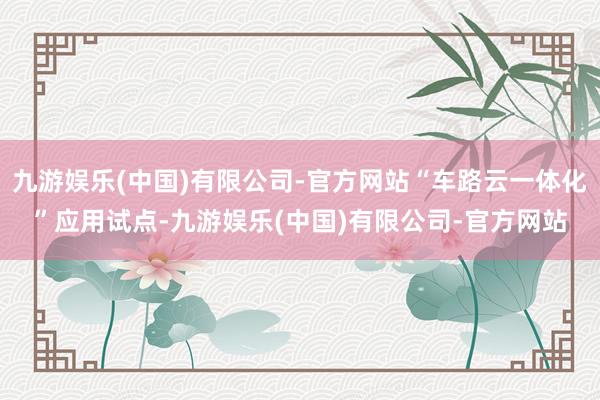 九游娱乐(中国)有限公司-官方网站“车路云一体化”应用试点-九游娱乐(中国)有限公司-官方网站