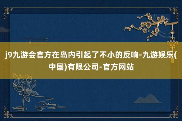 j9九游会官方在岛内引起了不小的反响-九游娱乐(中国)有限公司-官方网站