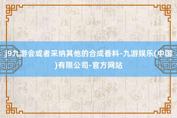 j9九游会或者采纳其他的合成香料-九游娱乐(中国)有限公司-官方网站