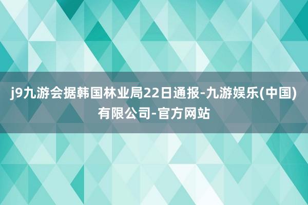 j9九游会据韩国林业局22日通报-九游娱乐(中国)有限公司-官方网站