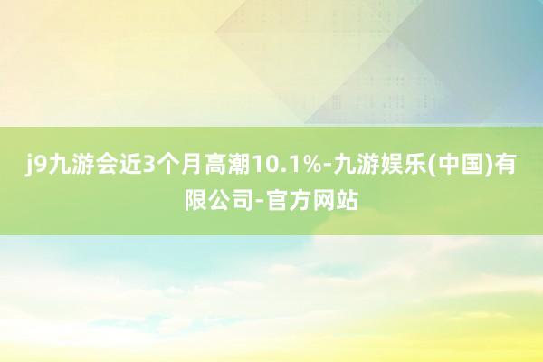 j9九游会近3个月高潮10.1%-九游娱乐(中国)有限公司-官方网站