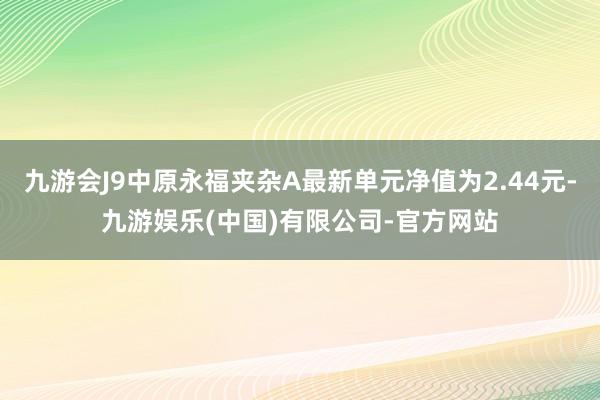 九游会J9中原永福夹杂A最新单元净值为2.44元-九游娱乐(中国)有限公司-官方网站