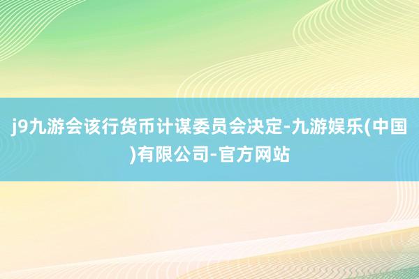 j9九游会该行货币计谋委员会决定-九游娱乐(中国)有限公司-官方网站