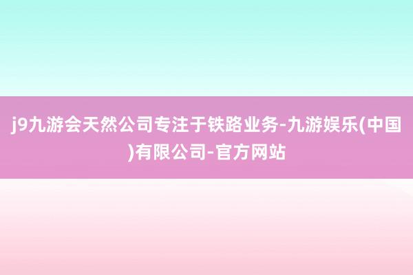 j9九游会天然公司专注于铁路业务-九游娱乐(中国)有限公司-官方网站