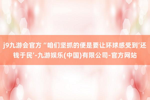 j9九游会官方“咱们坚抓的便是要让环球感受到‘还钱于民’-九游娱乐(中国)有限公司-官方网站