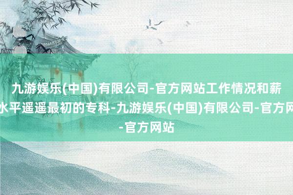 九游娱乐(中国)有限公司-官方网站工作情况和薪资水平遥遥最初的专科-九游娱乐(中国)有限公司-官方网站