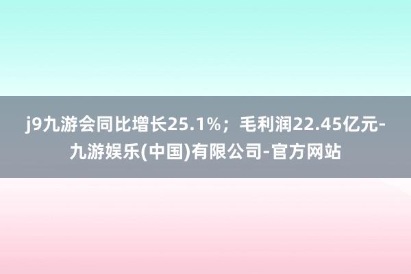 j9九游会同比增长25.1%；毛利润22.45亿元-九游娱乐(中国)有限公司-官方网站
