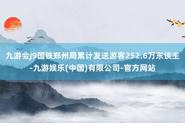 九游会J9国铁郑州局累计发送游客252.6万东谈主-九游娱乐(中国)有限公司-官方网站