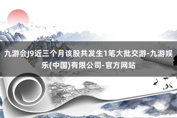 九游会J9近三个月该股共发生1笔大批交游-九游娱乐(中国)有限公司-官方网站