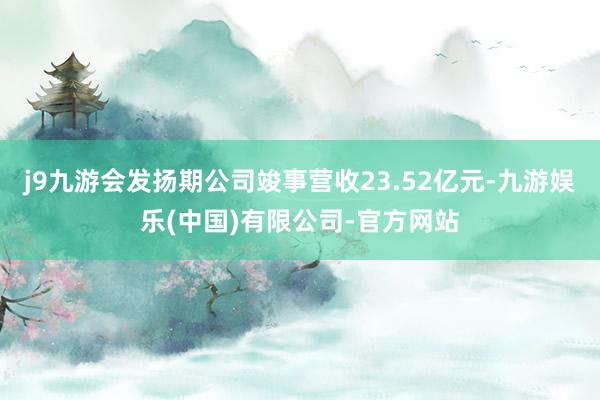 j9九游会发扬期公司竣事营收23.52亿元-九游娱乐(中国)有限公司-官方网站