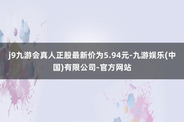 j9九游会真人正股最新价为5.94元-九游娱乐(中国)有限公司-官方网站