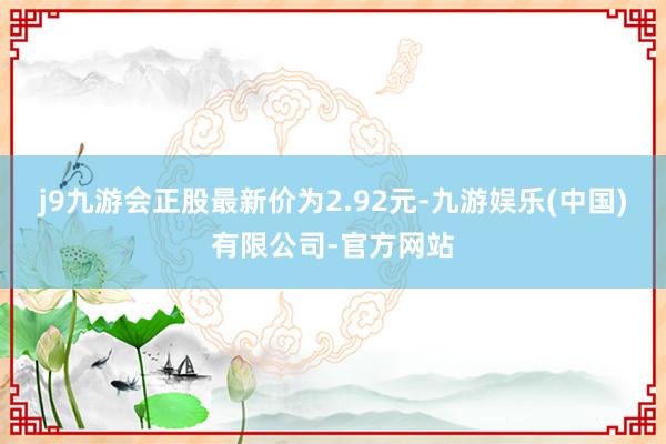 j9九游会正股最新价为2.92元-九游娱乐(中国)有限公司-官方网站