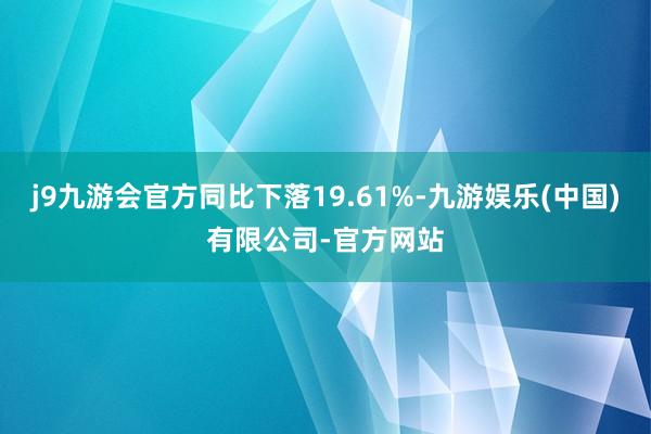 j9九游会官方同比下落19.61%-九游娱乐(中国)有限公司-官方网站